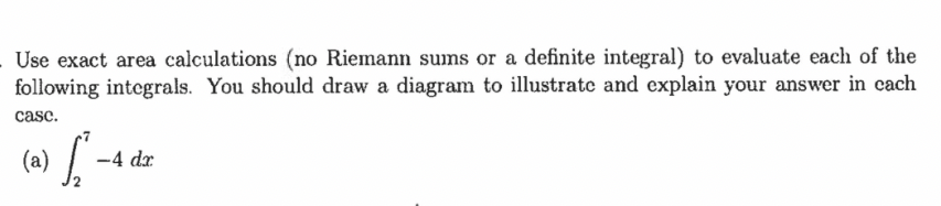 Use exact area calculations (no Riemann sums or a definite integral) to evaluate each of the
following integrals. You should draw a diagram to illustrate and explain your answer in cach
case.
(a) S
-4 dr