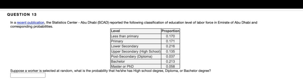 QUESTION 13
In a recent publication, the Statistics Center - Abu Dhabi (SCAD) reported the following classification of education level of labor force in Emirate of Abu Dhabi and
corresponding probabilities.
Level
Less than primary
Proportion
0.170
Primary
Lower Secondary
Upper Secondary (High School)
Post-Secondary (Diploma)
Bachelor
0.171
0.216
0.135
0.037
0.213
Master or PhD
0.058
Suppose a worker is selected at random, what is the probability that he/she has High school degree, Diploma, or Bachelor degree?
