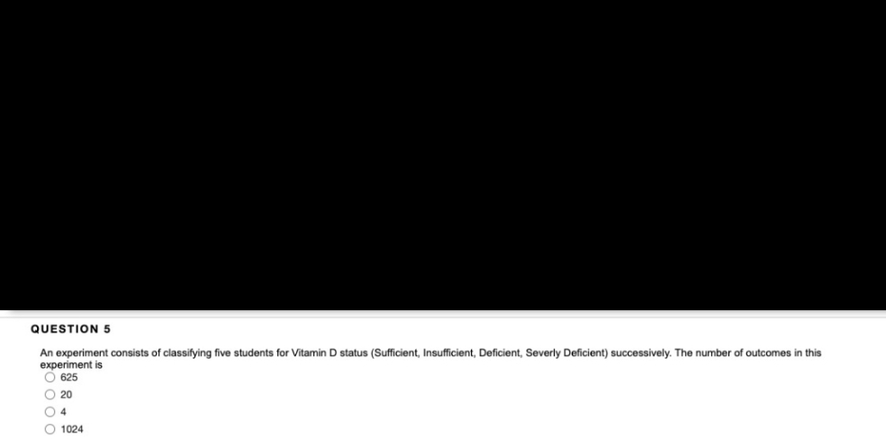 QUESTION 5
An experiment consists of classifying five students for Vitamin D status (Sufficient, Insufficient, Deficient, Severly Deficient) successively. The number of outcomes in this
experiment is
O 625
O 20
O 4
O 1024
