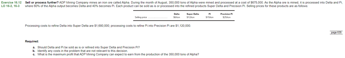 Exercise 16.12
LO 16-2, 16-3
Sell or process further? ADP Mining Company mines an iron ore called Alpha. During the month of August, 350,000 tons of Alpha were mined and processed at a cost of $675,000. As the Alpha ore is mined, it is processed into Delta and Pi,
where 60% of the Alpha output becomes Delta and 40% becomes Pi. Each product can be sold as is or processed into the refined products Super Delta and Precision Pi. Selling prices for these products are as follows:
Selling price
Delta
$6/ton
Super Delta
$12/ton
Pi
$15/ton
Precision Pi
$25/ton
Processing costs to refine Delta into Super Delta are $1,680,000; processing costs to refine Pi into Precision Pi are $1,120,000.
Required:
a. Should Delta and Pi be sold as is or refined into Super Delta and Precision Pi?
b. Identify any costs in the problem that are not relevant to this decision.
c. What is the maximum profit that ADP Mining Company can expect to earn from the production of the 350,000 tons of Alpha?
page 635