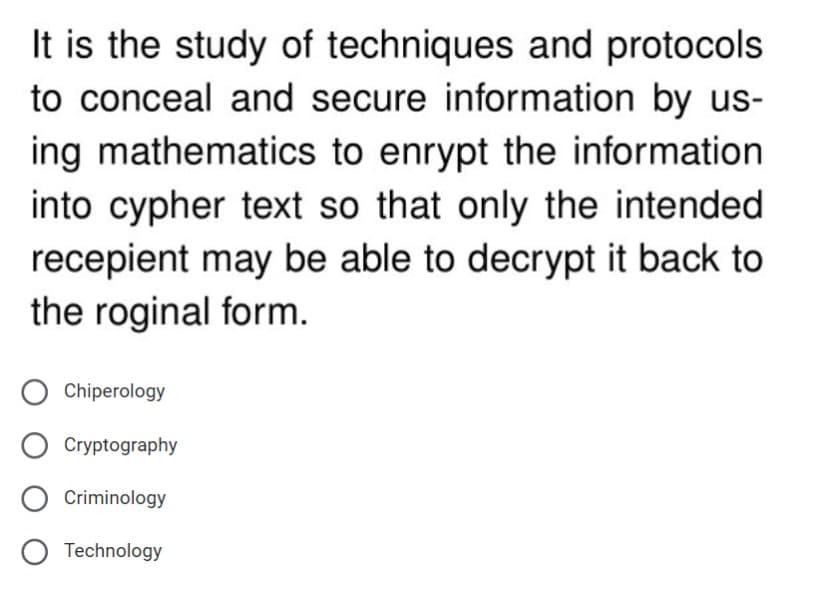 It is the study of techniques and protocols
to conceal and secure information by us-
ing mathematics to enrypt the information
into cypher text so that only the intended
recepient may be able to decrypt it back to
the roginal form.
Chiperology
Cryptography
O Criminology
O Technology
