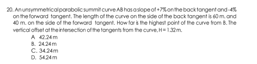 20. Anunsymmetricalparabolic summit curve AB has aslope of +7%onthe backtangent and-4%
on the forward tangent. The length of the curve on the side of the back tangent is 60 m. and
40 m. on the side of the forward tangent. How far is the highest point of the curve from B. The
vertical offset at the intersection of the tangents from the curve, H= 1.32 m.
A 42.24 m
B. 24.24m
C. 34.24m
D. 5424 m
