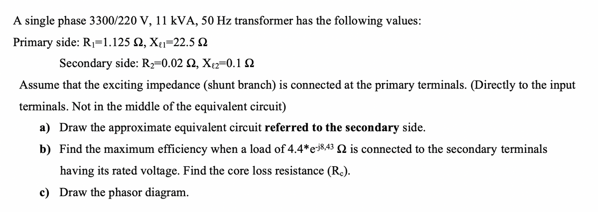 A single phase 3300/220 V, 11 kVA, 50 Hz transformer has the following values:
Primary side: R=1.125 Q, Xe1=22.5 2
Secondary side: R2=0.02 2, X2=0.1 Q
Assume that the exciting impedance (shunt branch) is connected at the primary terminals. (Directly to the input
terminals. Not in the middle of the equivalent circuit)
a) Draw the approximate equivalent circuit referred to the secondary side.
b) Find the maximum efficiency when a load of 4.4*e8,43 Q is connected to the secondary terminals
having its rated voltage. Find the core loss resistance (R.).
c) Draw the phasor diagram.
