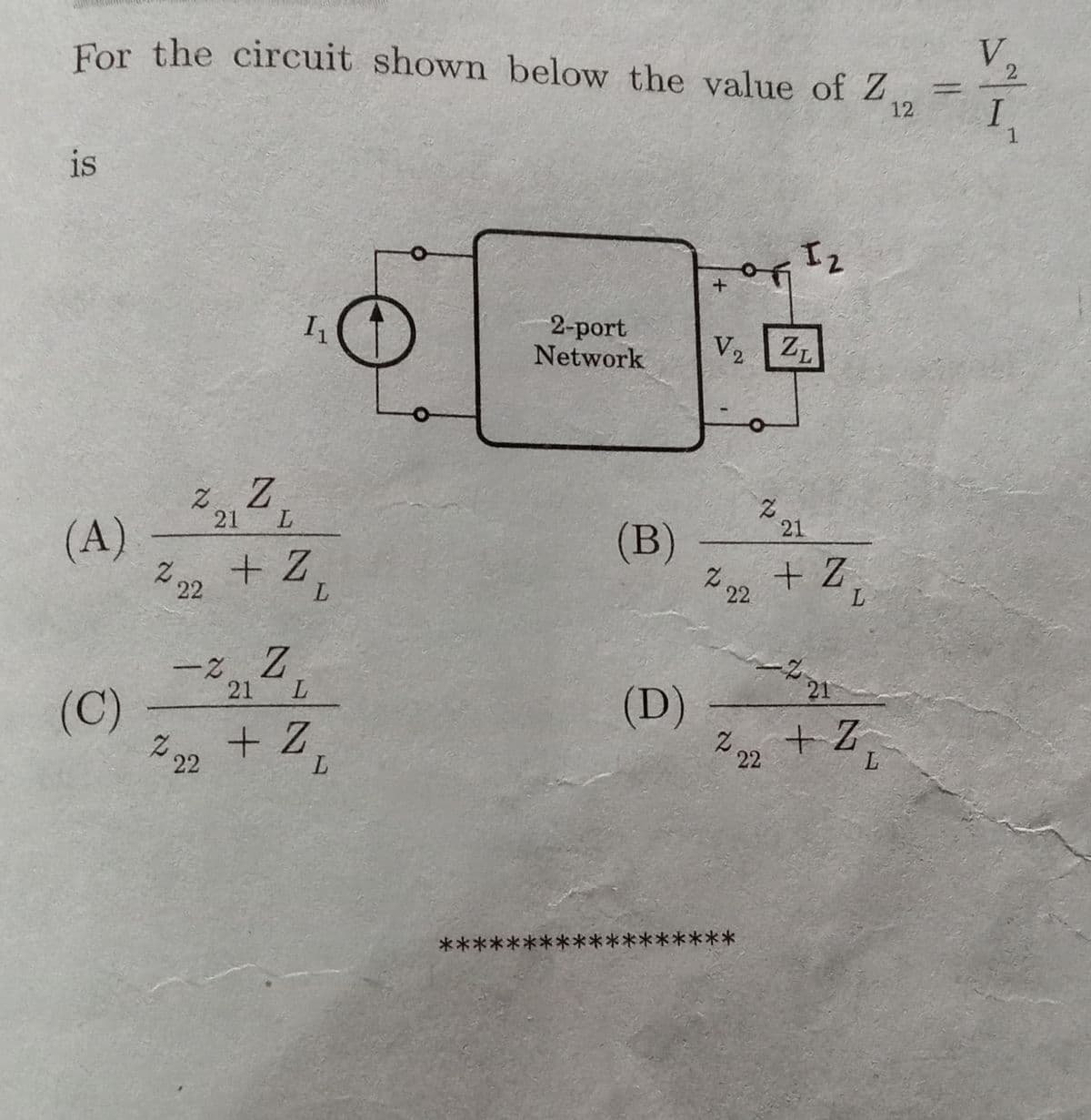 For the circuit shown below the value of Z.
V.
I
1.
12.
is
2-port
Network
V2
ZL
21
(A)
Z22 + Z,
21
(B)
z.
22
+ Z
L
ー2Z
(C)
222 + Z,
21
L.
21
(D)
22 + Z,
L.
L
******
***
