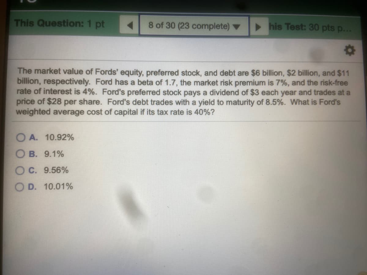 This Question: 1 pt
8 of 30 (23 complete)
his Test: 30 pts p...
The market value of Fords' equity, preferred stock, and debt are $6 billion, $2 billion, and $11
billion, respectively. Ford has a beta of 1.7, the market risk premium is 7%, and the risk-free
rate of interest is 4%. Ford's preferred stock pays a dividend of $3 each year and trades at a
price of $28 per share. Ford's debt trades with a yield to maturity of 8.5%. What is Ford's
weighted average cost of capital if its tax rate is 40%?
O A. 10.92%
O B. 9.1%
O C. 9.56%
O D. 10.01%
