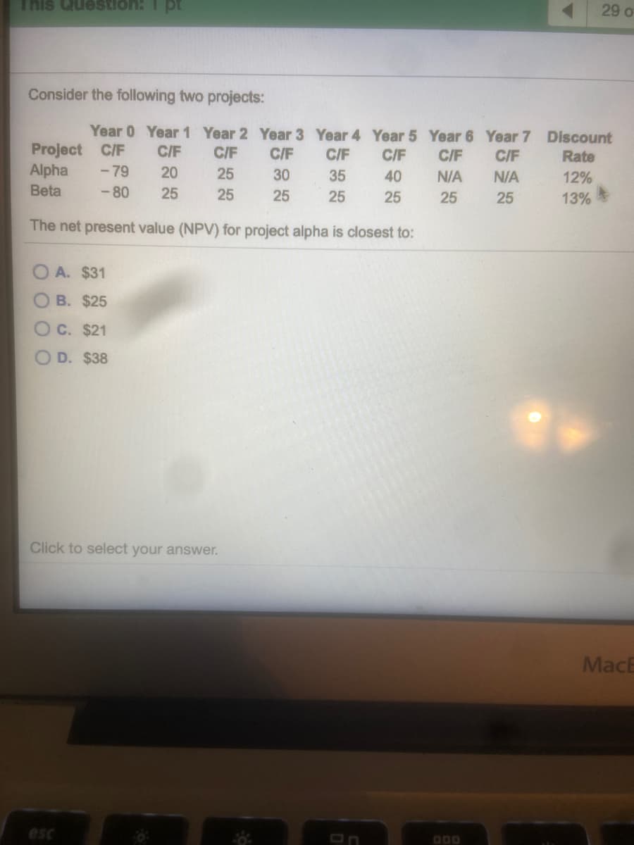 id 1 :uonsenn siu i
29 o
Consider the following two projects:
Year 0 Year 1 Year 2 Year 3 Year 4 Year 5 Year 6 Year 7 Discount
Project C/F
Alpha
C/F
C/F
C/F
C/F
C/F
C/F
C/F
Rate
-79
20
25
30
35
40
N/A
N/A
12%
Beta
- 80
25
25
25
25
25
25
25
13%
The net present value (NPV) for project alpha is closest to:
A. $31
B. $25
OC. $21
D. $38
Click to select your answer.
MacE
esc
D00
O O O 0
