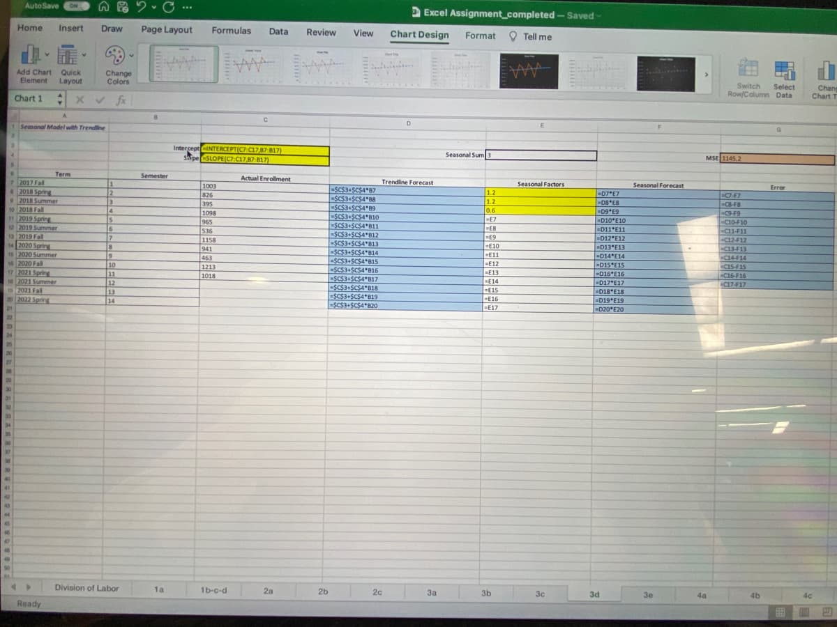 AutoSave
ON
Excel Assignment_completed -Saved
Home
Insert
Draw
Page Layout
Formulas
Data
Review
Chart Design
View
Format
O Tell me
Add Chart Quick
Element
Change
Colors
Layout
AAA
Switch
Row/Column Data
Select
Chang
Chart T
Chart 1 :
xv fx
D
1 Seasonal Model with Trendline
Intercept-INTERCEPT(C7C17,87:817)
sape SLOPE(C7:17,87 817)
4.
Seasonal Sum3
MSE 1145.2
Term
Semester
Actual Enrollment
7 2017 Fall
2018 Spring
92018 Summer
10 2018 Fall
11 2019 Spring
12 2019 Summer
1
Trendline Forecast
Seasonal Factors
Seasonal Forecast
1003
-SC$3+SC$4*87
-SCS3+SCSA*B8
Error
1.2
1.2
0.6
=D7 E7
08 E8
D9*E9
D10*E10
826
395
1098
965
536
1158
941
463
C7-F7
CB-F8
-C9-F9
-C10-F10
-C11-F11
-C12-F12
4
SC$3+$C$4*B10
-SCS3+SCS4*B11
-SCS3+SCS4*B12
-SC$3+$C$4*B13
SC$3+SCS4*B14
ESC$3+$C$4*B15
=SC$3+SCSA*B16
SC$3+$C$4*B17
-SC$3+$C$A*B18
=SC$3+SCS4*B19
-SC$3+SC$4*B20
15
E7
E8
16
7
18
=D11*E11
13
2019 Fall
%3DE9
=D12°E12
-D13 E13
=D14 E14
14 2020 Spring
15 2020 Summer
16 2020 Fall
17 2021 Spring
18 2021 Summer
19 2021 Fall
20 2022 Spring
=E10
-C13-F13
E11
C14-F14
CIS-F15
=E12
10
11
=D15 E15
=D16*E16
1213
=E13
E14
=E15
1018
C16-F16
| 12
D17 E17
-C17-F17
ED18 E18
=D19 E19
D20 E20
13
14
E16
=E17
21
22
23
24
25
20
27
28
29
30
31
32
33
34
35
30
37
38
30
40
41
42
44
45
50
Division of Labor
1a
1b-c-d
2a
2b
20
3a
3b
3c
3d
30
4a
46
Ready
回四
