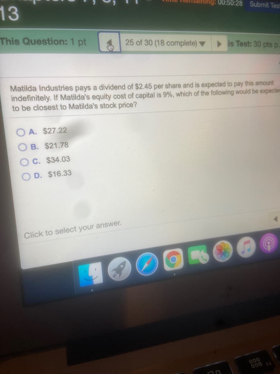 13
ng: 00:50:28 Submit Test
This Question: 1 pt
25 of 30 (18 complete)
is Test: 30 pts p.
Matilda Industries pays a dividend of $2.45 per share and is expected to pay this amount
indefinitely. If Matilda's equity cost of capital is 9%, which of the following would be expected
to be closest to Matilda's stock price?
A. $27.22
B. $21.78
O C. $34.03
O D. $16.33
Click to select your answer.
000
