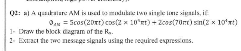 Q2: a) A quadrature AM is used to modulate two single tone signals, if:
ØAM = 5cos(20Tt) cos(2 x 10*tt) + 2cos(70nt) sin(2 x 10*nt)
1- Draw the block diagram of the Rx.
2- Extract the two message signals using the required expressions.
