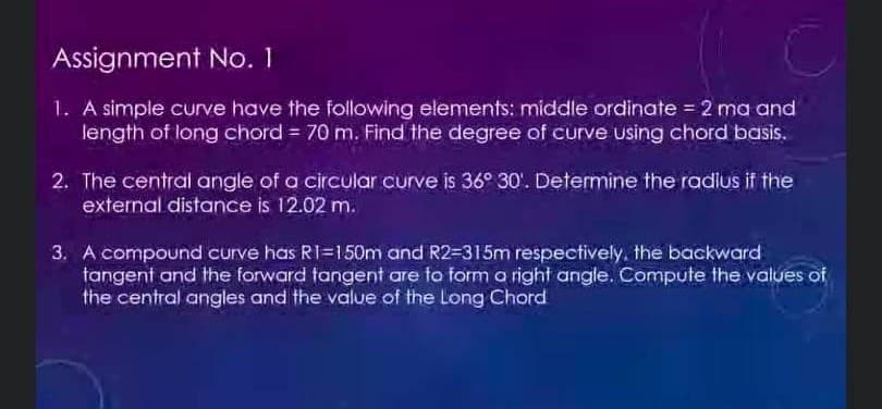 Assignment No. 1
1. A simple curve have the following elements: middle ordinate = 2 ma and
length of long chord = 70 m. Find the degree of curve using chord basis.
2. The central angle of a circular curve is 36° 30'. Determine the radius if the
external distance is 12.02 m.
3. A compound curve has R1=150m and R2-315m respectively, the backward
tangent and the forward tangent are to form a right angle. Compute the values of
the central angles and the value of the Long Chord