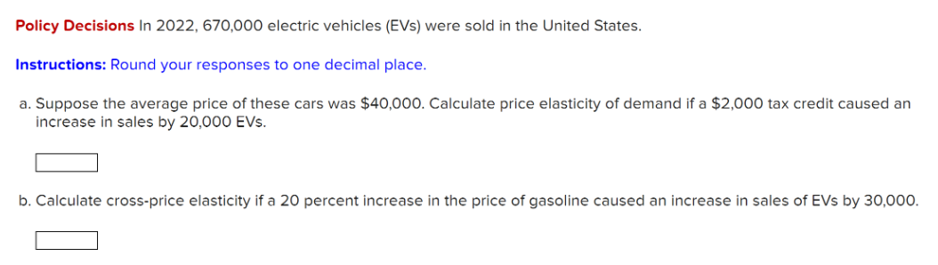 Policy Decisions In 2022, 670,000 electric vehicles (EVS) were sold in the United States.
Instructions: Round your responses to one decimal place.
a. Suppose the average price of these cars was $40,000. Calculate price elasticity of demand if a $2,000 tax credit caused an
increase in sales by 20,000 EVs.
b. Calculate cross-price elasticity if a 20 percent increase in the price of gasoline caused an increase in sales of EVs by 30,000.