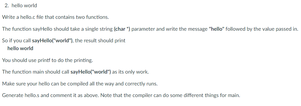 2. hello world
Write a hello.c file that contains two functions.
The function sayHello should take a single string (char *) parameter and write the message "hello" followed by the value passed in.
So if you call sayHello("world"), the result should print
hello world
You should use printf to do the printing.
The function main should call sayHello("world") as its only work.
Make sure your hello can be compiled all the way and correctly runs.
Generate hello.s and comment it as above. Note that the compiler can do some different things for main.
