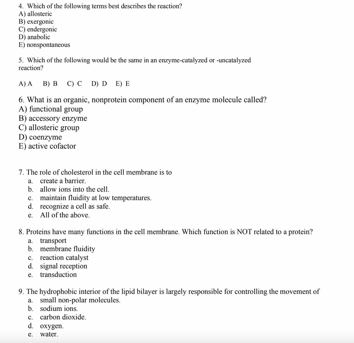 4. Which of the following terms best describes the reaction?
A) allosteric
B) exergonic
C) endergonic
D) anabolic
E) nonspontaneous
5. Which of the following would be the same in an enzyme-catalyzed or -uncatalyzed
reaction?
A) A
В) В
С) С
D) D
E) E
6. What is an organic, nonprotein component of an enzyme molecule called?
A) functional group
В) ассessory enzyme
C) allosteric group
D) coenzyme
E) active cofactor
7. The role of cholesterol in the cell membrane is to
create a barrier.
b. allow ions into the cell.
а.
maintain fluidity at low temperatures.
d. recognize a cell as safe.
All of the above.
с.
е.
8. Proteins have many functions in the cell membrane. Which function is NOT related to a protein?
a. transport
b.
membrane fluidity
c. reaction catalyst
d. signal reception
e.
transduction
9. The hydrophobic interior of the lipid bilayer is largely responsible for controlling the movement of
a. small non-polar molecules.
b. sodium ions.
с.
carbon dioxide.
d. охygen.
е.
water.
