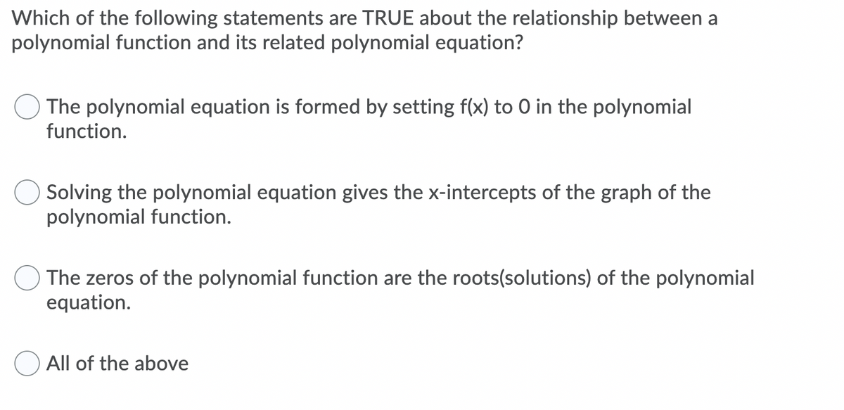 Which of the following statements are TRUE about the relationship between a
polynomial function and its related polynomial equation?
The polynomial equation is formed by setting f(x) to 0 in the polynomial
function.
Solving the polynomial equation gives the x-intercepts of the graph of the
polynomial function.
The zeros of the polynomial function are the roots(solutions) of the polynomial
equation.
All of the above
