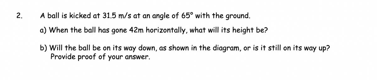 2.
A ball is kicked at 31.5 m/s at an angle of 65° with the ground.
a) When the ball has gone 42m horizontally, what will its height be?
b) Will the ball be on its way down, as shown in the diagram, or is it still on its way up?
Provide proof of your answer.
