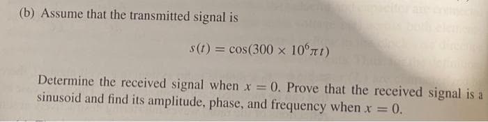 (b) Assume that the transmitted signal is
s(t) = cos(300 x 10°rt)
Determine the received signal when x = 0. Prove that the received signal is a
sinusoid and find its amplitude, phase, and frequency when x = 0.
%3D
%3D
