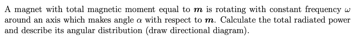 A magnet with total magnetic moment equal to m is rotating with constant frequency w
around an axis which makes angle a with respect to m. Calculate the total radiated power
and describe its angular distribution (draw directional diagram).
