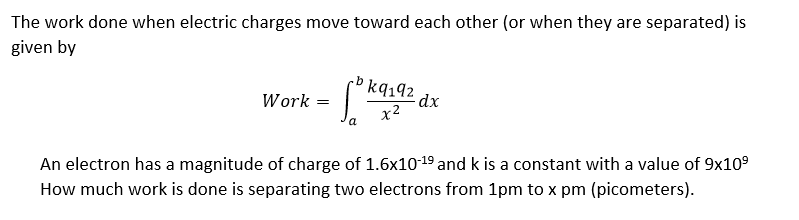 The work done when electric charges move toward each other (or when they are separated) is
given by
rb kq 192
Work =
-dx
x²
a
An electron has a magnitude of charge of 1.6x10-19 and k is a constant with a value of 9x10⁹
How much work is done is separating two electrons from 1pm to x pm (picometers).