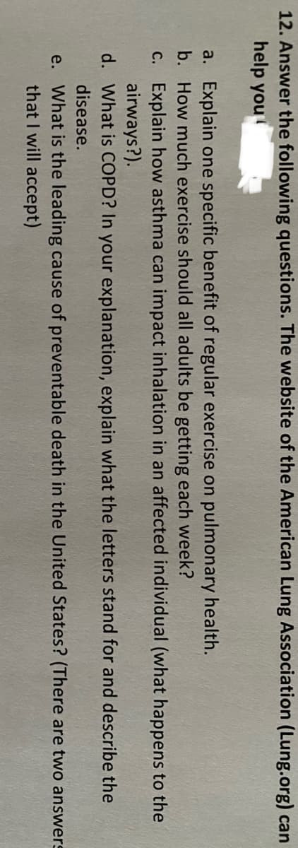 12. Answer the following questions. The website of the American Lung Association (Lung.org) can
help you
a. Explain one specific benefit of regular exercise on pulmonary health.
b. How much exercise should all adults be getting each week?
c. Explain how asthma can impact inhalation in an affected individual (what happens to the
airways?).
d. What is COPD? In your explanation, explain what the letters stand for and describe the
disease.
e. What is the leading cause of preventable death in the United States? (There are two answers
that I will accept)

