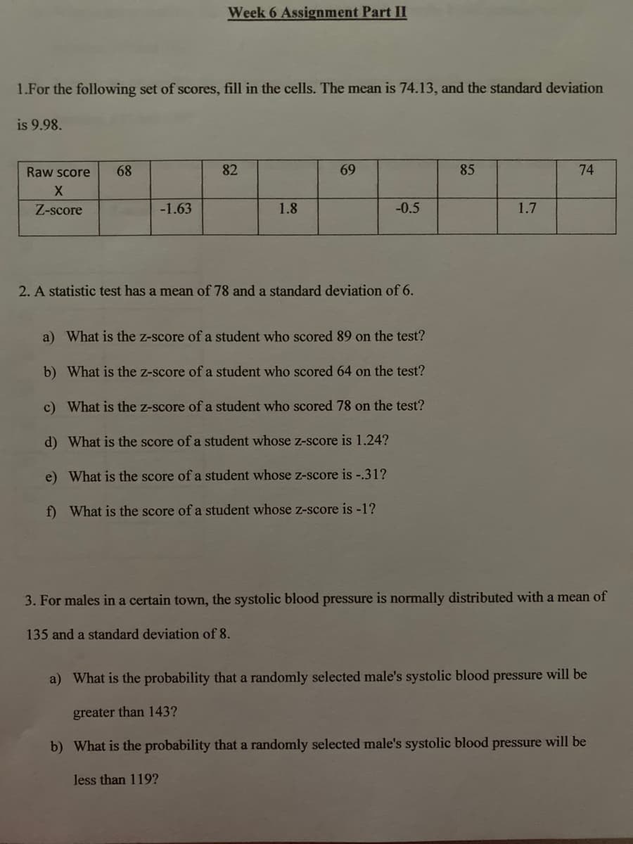 Week 6 Assignment Part II
1.For the following set of scores, fill in the cells. The mean is 74.13, and the standard deviation
is 9.98.
Raw score
68
82
69
85
74
Z-score
-1.63
1.8
-0.5
1.7
2. A statistic test has a mean of 78 and a standard deviation of 6.
a) What is the z-score of a student who scored 89 on the test?
b) What is the z-score of a student who scored 64 on the test?
c) What is the z-score ofa student who scored 78 on the test?
d) What is the score of a student whose z-score is 1.24?
e) What is the score of a student whose z-score is -.31?
f) What is the score of a student whose z-score is -1?
3. For males in a certain town, the systolic blood pressure is normally distributed with a mean of
135 and a standard deviation of 8.
a) What is the probability that a randomly selected male's systolic blood pressure will be
greater than 143?
b) What is the probability that a randomly selected male's systolic blood pressure will be
less than 119?
