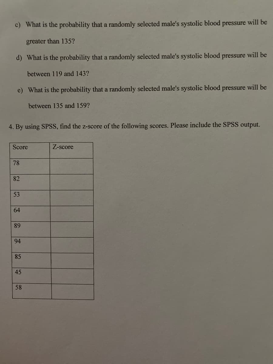 c) What is the probability that a randomly selected male's systolic blood pressure will be
greater than 135?
d) What is the probability that a randomly selected male's systolic blood pressure will be
between 119 and 143?
e) What is the probability that a randomly selected male's systolic blood pressure will be
between 135 and 159?
4. By using SPSS, find the z-score of the following scores. Please include the SPSS output.
Score
Z-score
78
82
53
64
89
94
85
45
58
