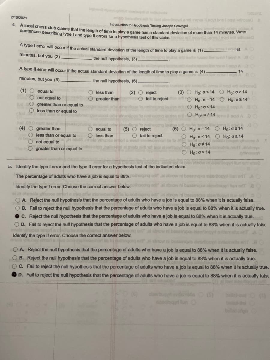 4. A local chess club claims that the length of time to play a game has a standard deviation of more than 14 minutes. Write
govono dogie aot of nbo
rsociens
2/15/2021
migip batebrie te leed alerbogyd a nol eove Itegyi bne I ogd edihoesd o
Introduction to Hypothesis Testing-Joseph Grovogui
cahow alldug A
sentences describing type I and type Il errors for a hypothesis test of this claim. oo eregor mLecne a dondd
A type I error will occur if the actual standard deviation of the length of time to play a game is (1) ▬ 14
minutes, but you (2).
the null hypothesis, (3)-
cong leutos erld norh uaoo w ons t ogd
iggs to nolyojo
A type Il error will occur if the actual standard deviation of the length of time to play a game is (4)
o w vona
minutes, but you (5)
the null hypothesis, (6).
wolod oane
eRoo o l ogyd ert odhona
(1) O equal to
O less than
(3) O Ho: o<14 O Ho:o> 14
(2)
O fail to rejecttos art O Ho: o=14 O Ho: o2 14
reject
O not equal to
O greater than or equal to
O less than or equal to
greater than
er O Ho: os 14
O Ho: o±14ons il oqd A O
Jud 08.0 ert sesl al
(4) O greater than
(6) O Ho: o = 14 O Ho: os14
O equal to
O less than
etse mels ylhuoea eort a evert enon
(5) O reject
O fail to reject
O less than or equal to
Họ: 0214
Tagee yinusese A
br
Ho: o<14
O not equal to
O greater than or equal to
O Ho: o#14
misto alrt
O Họ: o> 14
alodmya
grinoesen
bie ebnow ni doiogy un ett oteie
5. Identify the type I error and the type II error for a hypothesis test of the indicated claim.
The percentage of adults who have a job is equal to 88%. oo
beaeene
aiaertloqyd llun ortT A
beasenqpo alesritogyri lun orfT.8
Identify the type I error. Choose the correct answer below.
at msls yhuoss e
O A. Reject the null hypothesis that the percentage of adults who have a job is equal to 88% when it is actually false.
O B. Fail to reject the null hypothesis that the percentage of adults who have a job is equal to 88% when it is actually true.
C. Reject the null hypothesis that the percentage of adults who have a job is equal to 88% when it is actually true.
O D. Fail to reject the null hypothesis that the percentage of adults who have a job is equal to 88% when it is actually false
abrow ni beeeonp
er ai abow ni boesenpe alaorliogyt
Identify the type Il error, Choose the correct answer below.
mels yube smode r
orie eehwoemort ls lo itolhoqong ert al abtow ni beasenqus aleerliogyd
O A. Reject the null hypothesis that the percentage of adults who have a job is equal to 88% when it is actually false.
O B. Reject the null hypothesis that the percentage of adults who have a job is equal to 88% when it is actually true.
O C. Fail to reject the null hypothesis that the percentage of adults who have a job is equal to 88% when it is actually true.
O D. Fail to reject the null hypothesis that the percentage of adults who have a job is equal to 88% when it is actually false
tiggyrt edT
Run
Dollsi-rion
