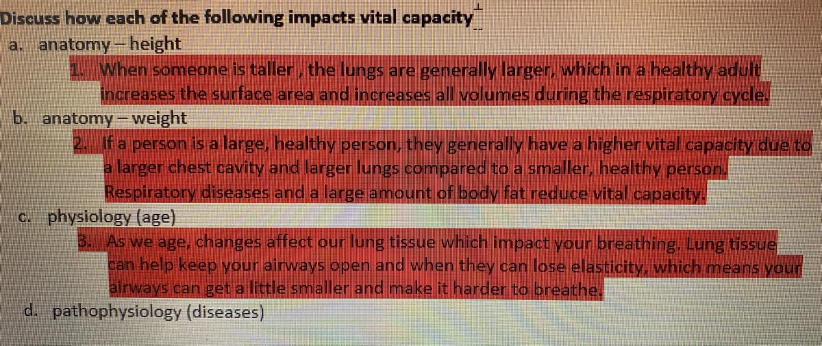 Discuss how each of the following impacts vital capacity
a. anatomy - height
When someone is taller, the Iungs are generally larger, which in a healthy adult
increases the surface area and increases all volumes during the respiratory cycle.
b. anatomy - weight
fa person is a large, healthy person, they generally have a higher vital capacity due to
a larger chest cavity and larger lungs compared to a smaller, healthy person,
Respiratory diseases and a large amount of body fat reduce vital capacity.
c. physiology (age)
3. As we age, changes affect our lung tissue which impact your breathing. Lung tissue
can help keep your airways open and when they can lose elasticity, which means your
airways can get a little smaller and make it harder to breathe.
d. pathophysiology (diseases)
