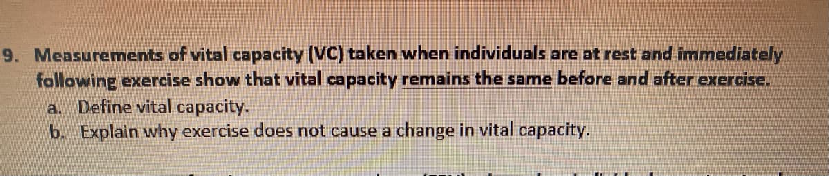 9. Measurements of vital capacity (VC) taken when individuals are at rest and immediately
following exercise show that vital capacity remains the same before and after exercise.
a. Define vital capacity.
b. Explain why exercise does not cause a change in vital capacity.
