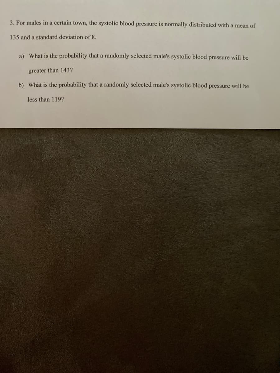 3. For males in a certain town, the systolic blood pressure is normally distributed with a mean of
135 and a standard deviation of 8.
a) What is the probability that a randomly selected male's systolic blood pressure will be
greater than 143?
b) What is the probability that a randomly selected male's systolic blood pressure will be
less than 119?
