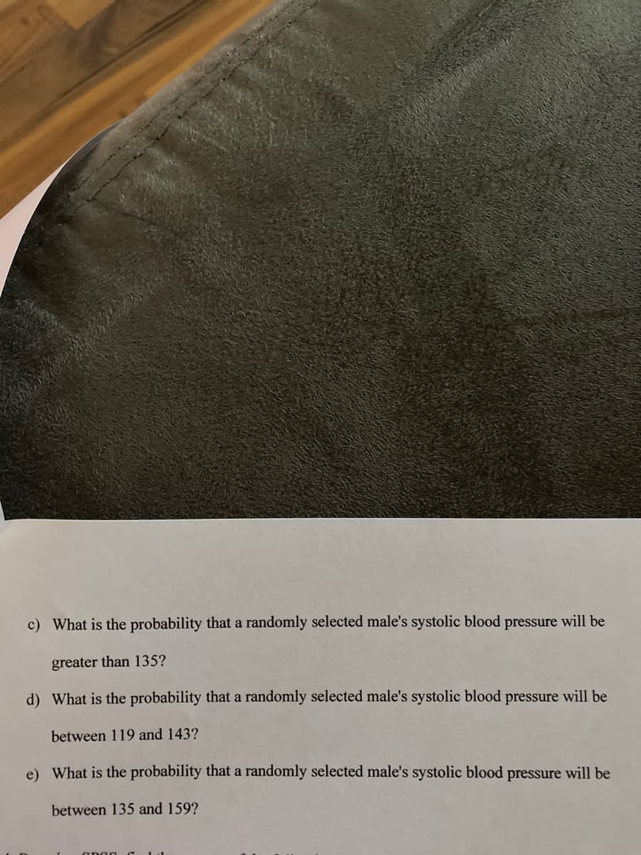 c) What is the probability that a randomly selected male's systolic blood pressure will be
greater than 135?
d) What is the probability that a randomly selected male's systolic blood pressure will be
between 119 and 143?
e) What is the probability that a randomly selected male's systolic blood pressure will be
between 135 and 159?
