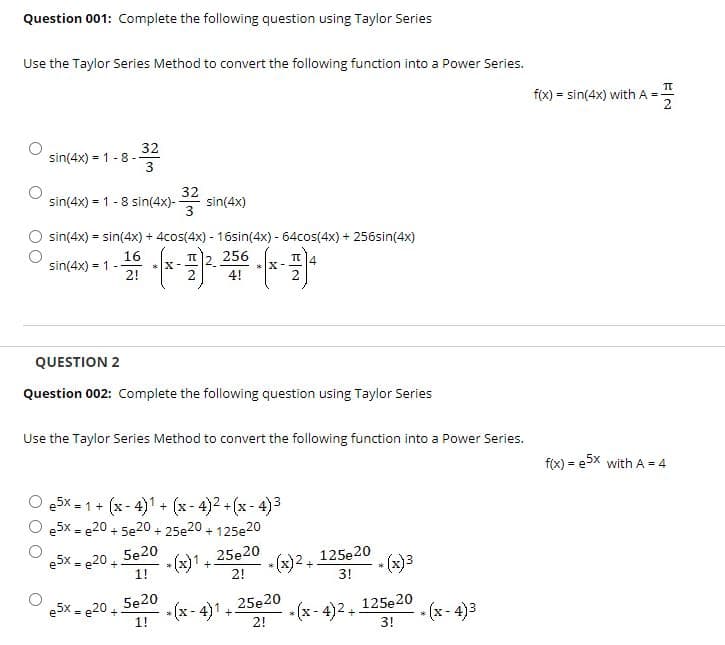 Question 001: Complete the following question using Taylor Series
Use the Taylor Series Method to convert the following function into a Power Series.
f(x) = sin(4x) with A = -
32
sin(4x) = 1 - 8 -
32
sin(4x) = 1 - 8 sin(4x)-
sin(4x)
3
sin(4x) = sin(4x) + 4cos(4x) - 16sin(4x) - 64cos(4x) + 256sin(4x)
16
sin(4x) = 1 -
2!
256
* X-
* X-
4
4!
QUESTION 2
Question 002: Complete the following question using Taylor Series
Use the Taylor Series Method to convert the following function into a Power Series.
fix) = e5x with A = 4
e5x - 1+ (x - 4)1 + (x- 4)2 +(x - 4)3
e5x = e20 + 5e20 + 25e20 + 125e20
e5x = e20 +
1!
5e20
- (x)1+
* (x)2, 125e20
3!
25e20
• (x)3
2!
5e20
e5x = e20 +
1!
25e20
- (x - 4)1
2!
- (x - 4)2 +
125e20
* (x - 4)3
+
3!
