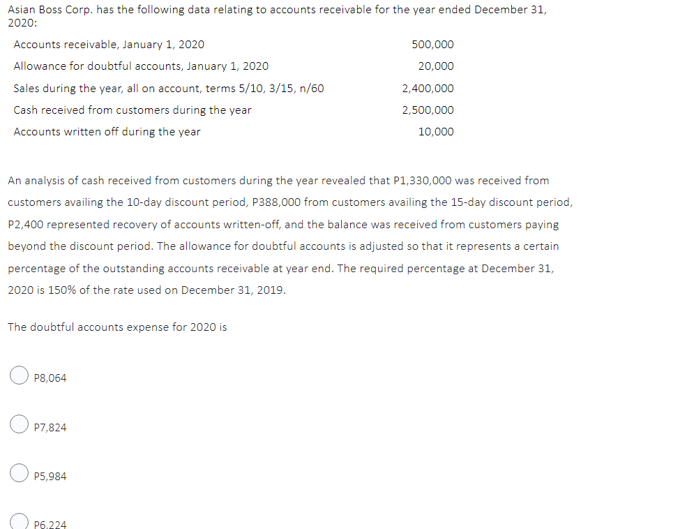 Asian Boss Corp. has the following data relating to accounts receivable for the year ended December 31,
2020:
Accounts receivable, January 1, 2020
500,000
Allowance for doubtful accounts, January 1, 2020
20,000
Sales during the year, all on account, terms 5/10, 3/15, n/60
2,400,000
Cash received from customers during the year
2,500,000
10,000
Accounts written off during the year
An analysis of cash received from customers during the year revealed that P1,330,000 was received from
customers availing the 10-day discount period, P388,000 from customers availing the 15-day discount period,
P2,400 represented recovery of accounts written-off, and the balance was received from customers paying
beyond the discount period. The allowance for doubtful accounts is adjusted so that it represents a certain
percentage of the outstanding accounts receivable at year end. The required percentage at December 31,
2020 is 150% of the rate used on December 31, 2019.
The doubtful accounts expense for 2020 is
P8,064
P7,824
P5,984
P6.224