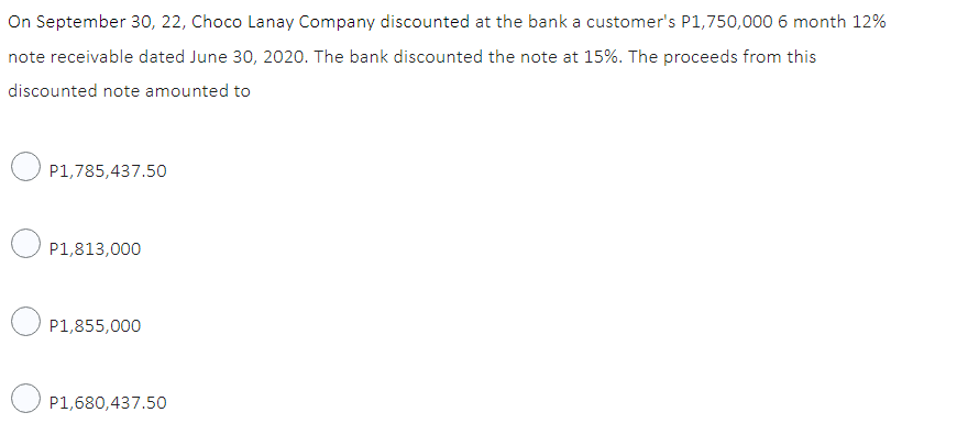 On September 30, 22, Choco Lanay Company discounted at the bank a customer's P1,750,000 6 month 12%
note receivable dated June 30, 2020. The bank discounted the note at 15%. The proceeds from this
discounted note amounted to
P1,785,437.50
P1,813,000
OP1,855,000
P1,680,437.50