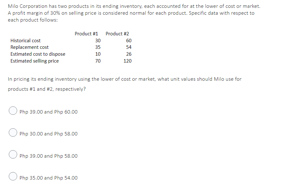 Milo Corporation has two products in its ending inventory, each accounted for at the lower of cost or market.
A profit margin of 30% on selling price is considered normal for each product. Specific data with respect to
each product follows:
Product #1
Product #2
Historical cost
30
Replacement cost
35
Estimated cost to dispose
10
26
Estimated selling price
70
120
In pricing its ending inventory using the lower of cost or market, what unit values should Milo use for
products #1 and #2, respectively?
Php 39.00 and Php 60.00
Php 30.00 and Php 58.00
Php 39.00 and Php 58.00
Php 35.00 and Php 54.00
60
54
