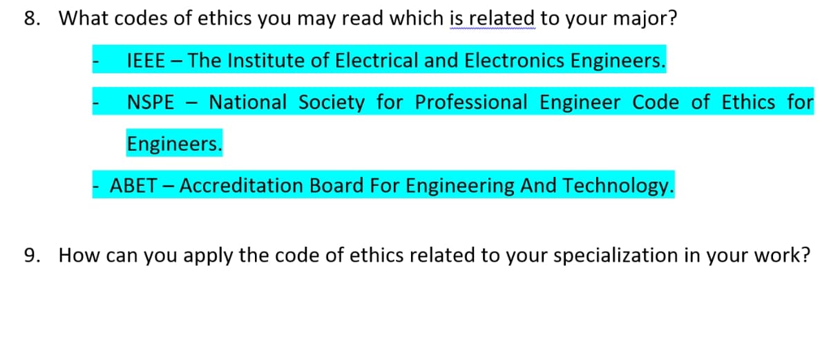 8. What codes of ethics you may read which is related to your major?
IEEE – The Institute of Electrical and Electronics Engineers.
NSPE - National Society for Professional Engineer Code of Ethics for
Engineers.
ABET – Accreditation Board For Engineering And Technology.
9. How can you apply the code of ethics related to your specialization in your work?
