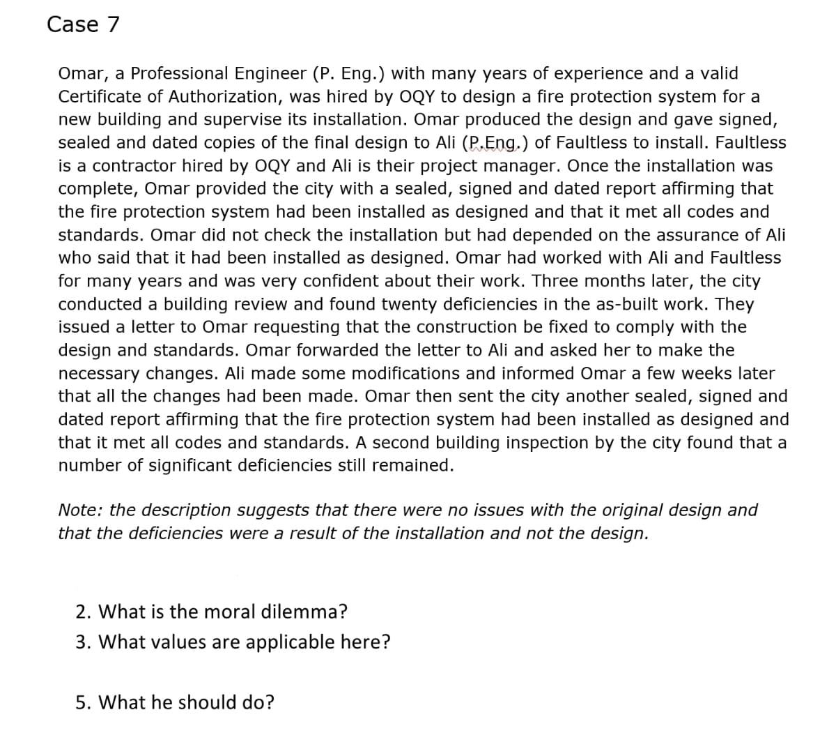 Case 7
Omar, a Professional Engineer (P. Eng.) with many years of experience and a valid
Certificate of Authorization, was hired by OQY to design a fire protection system for a
new building and supervise its installation. Omar produced the design and gave signed,
sealed and dated copies of the final design to Ali (P,Eng.) of Faultless to install. Faultless
is a contractor hired by OQY and Ali is their project manager. Once the installation was
complete, Omar provided the city with a sealed, signed and dated report affirming that
the fire protection system had been installed as designed and that it met all codes and
standards. Omar did not check the installation but had depended on the assurance of Ali
who said that it had been installed as designed. Omar had worked with Ali and Faultless
for many years and was very confident about their work. Three months later, the city
conducted a building review and found twenty deficiencies in the as-built work. They
issued a letter to Omar requesting that the construction be fixed to comply with the
design and standards. Omar forwarded the letter to Ali and asked her to make the
necessary changes. Ali made some modifications and informed Omar a few weeks later
that all the changes had been made. Omar then sent the city another sealed, signed and
dated report affirming that the fire protection system had been installed as designed and
that it met all codes and standards. A second building inspection by the city found that a
number of significant deficiencies still remained.
Note: the description suggests that there were no issues with the original design and
that the deficiencies were a result of the installation and not the design.
2. What is the moral dilemma?
3. What values are applicable here?
5. What he should do?
