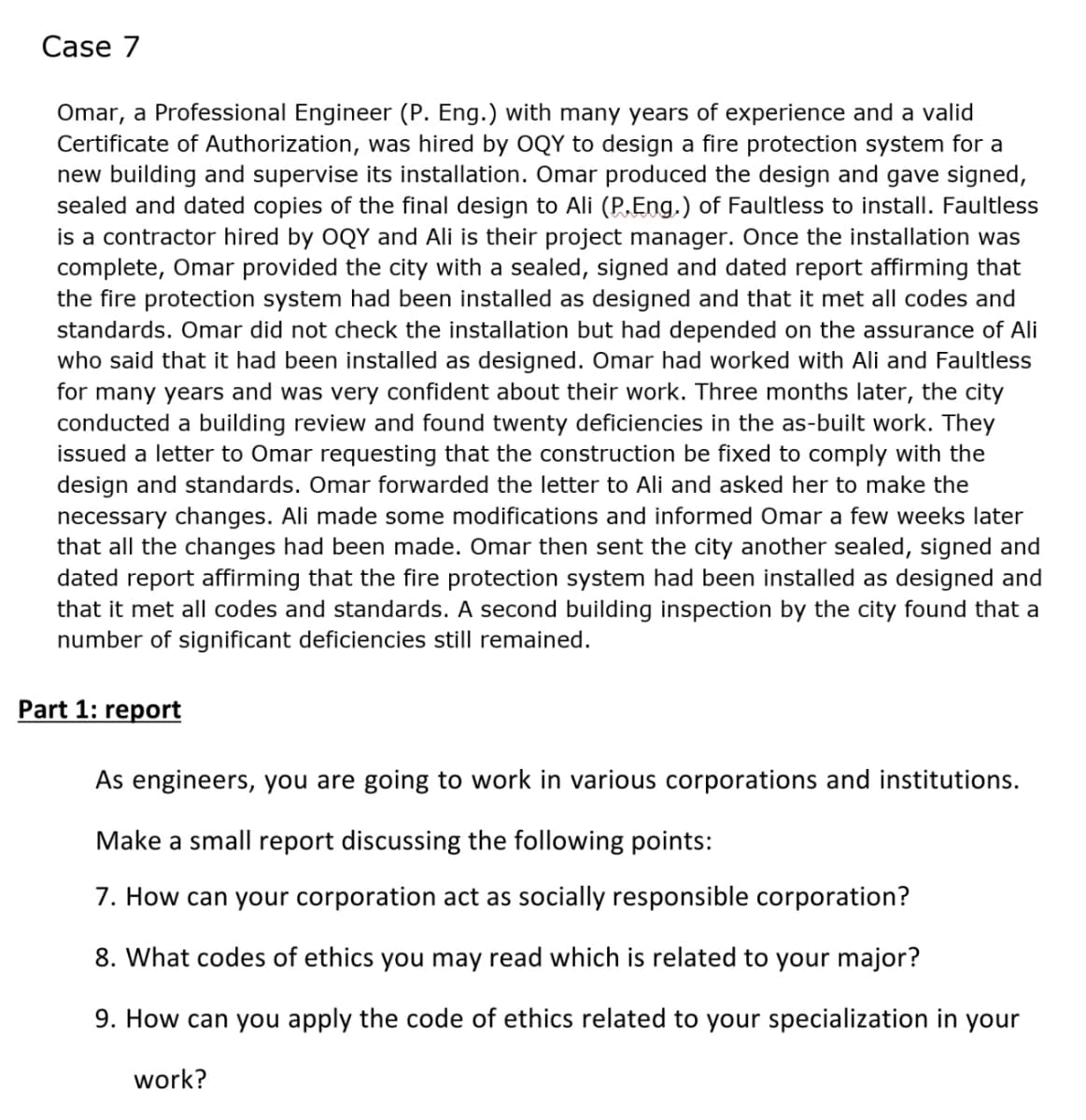 Case 7
Omar, a Professional Engineer (P. Eng.) with many years of experience and a valid
Certificate of Authorization, was hired by OQY to design a fire protection system for a
new building and supervise its installation. Omar produced the design and gave signed,
sealed and dated copies of the final design to Ali (P.Eng.) of Faultless to install. Faultless
is a contractor hired by OQY and Ali is their project manager. Once the installation was
complete, Omar provided the city with a sealed, signed and dated report affirming that
the fire protection system had been installed as designed and that it met all codes and
standards. Omar did not check the installation but had depended on the assurance of Ali
who said that it had been installed as designed. Omar had worked with Ali and Faultless
for many years and was very confident about their work. Three months later, the city
conducted a building review and found twenty deficiencies in the as-built work. They
issued a letter to Omar requesting that the construction be fixed to comply with the
design and standards. Omar forwarded the letter to Ali and asked her to make the
necessary changes. Ali made some modifications and informed Omar a few weeks later
that all the changes had been made. Omar then sent the city another sealed, signed and
dated report affirming that the fire protection system had been installed as designed and
that it met all codes and standards. A second building inspection by the city found that a
number of significant deficiencies still remained.
Part 1: report
As engineers, you are going to work in various corporations and institutions.
Make a small report discussing the following points:
7. How can your corporation act as socially responsible corporation?
8. What codes of ethics you may read which is related to your major?
9. How can you apply the code of ethics related to your specialization in your
work?
