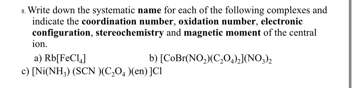 8. Write down the systematic name for each of the following complexes and
indicate the coordination number, oxidation number, electronic
configuration, stereochemistry and magnetic moment of the central
ion.
b) [CoBr(NO,)(C,0,)2](NO;)2
a) Rb[FeCl,]
c) [Ni(NH3) (SCN )(C,O, )(en) ]Cl
