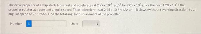 The drive propeller of a ship starts from rest and accelerates at 2.99 x 103 rad/s² for 2.05 x 10³ s. For the next 1.20 x 10³s the
propeller rotates at a constant angular speed. Then it decelerates at 2.45 x 103 rad/s² until it slows (without reversing direction) to an
angular speed of 2.11 rad/s. Find the total angular displacement of the propeller.
Number
Units