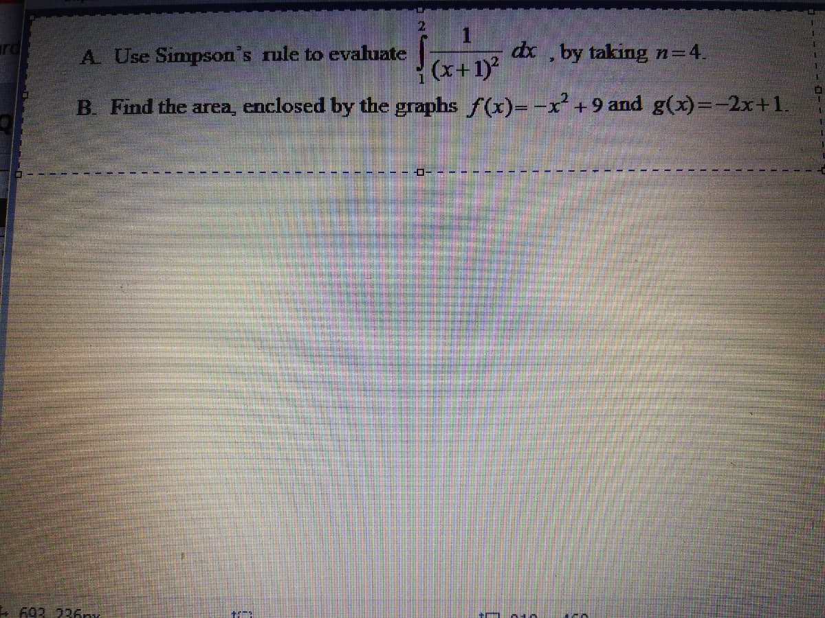 dx
(x+1)
B. Find the area, enclosed by the graphs f(x)= -x +9 and g(x)=-2x+1.
A. Use Simpson's rule to evaluate
by taking n=4.
- 693 236nx
