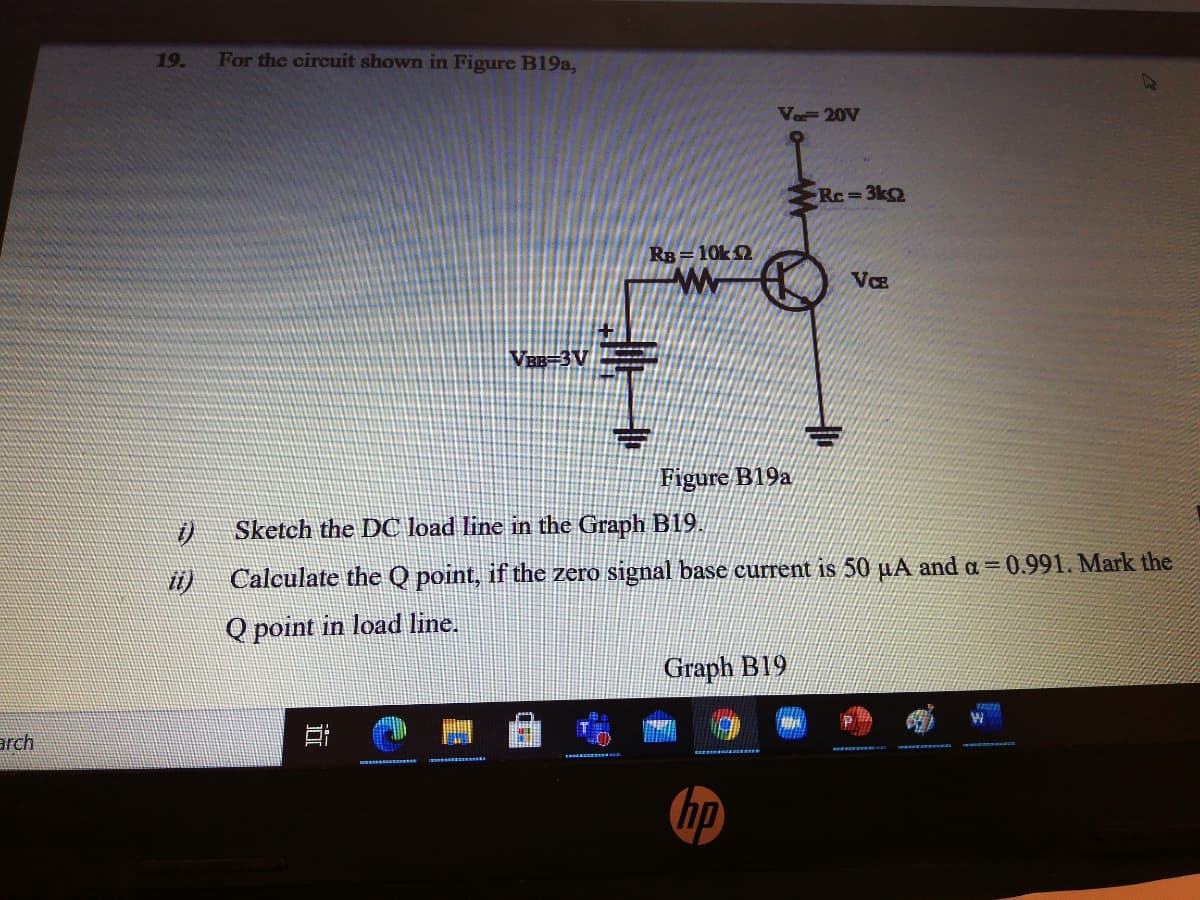 19.
For the circuit shown in Figure B19a,
Va 20V
Rc= 3k2
RB = 10k2
VCE
Figure B19a
Sketch the DC load line in the Graph B19.
Calculate the Q point, if the zero signal base current is 50 µA and a =0.991. Mark the
Q point in load line.
Graph B19
arch
(hp
立
