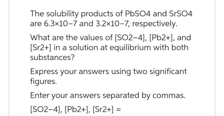 The solubility products of PbSO4 and SrSO4
are 6.3×10-7 and 3.2×10-7, respectively.
What are the values of [SO2-4], [Pb2+], and
[Sr2+] in a solution at equilibrium with both
substances?
Express your answers using two significant
figures.
Enter your answers separated by commas.
[SO2-4], [Pb2+], [Sr2+] =