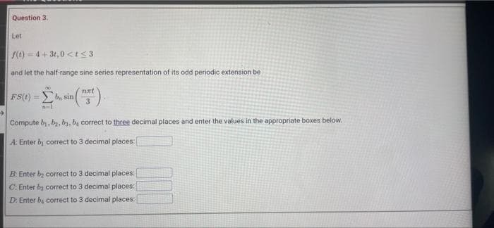 Question 3.
Let
S(t) - 4+ 3t,0 <t< 3
and let the half-range sine series representation of its odd periodic extension be
nat
FS(t) = b, sin
3.
Compute by, bz, by, ba correct to three decimal places and enter the values in the appropriate boxes below.
A: Enter by correct to 3 decimal places:
B. Enter bz correct to 3 decimal places:
C: Enter by correct to 3 decimal places:
D: Enter by correct to 3 decimal places:
