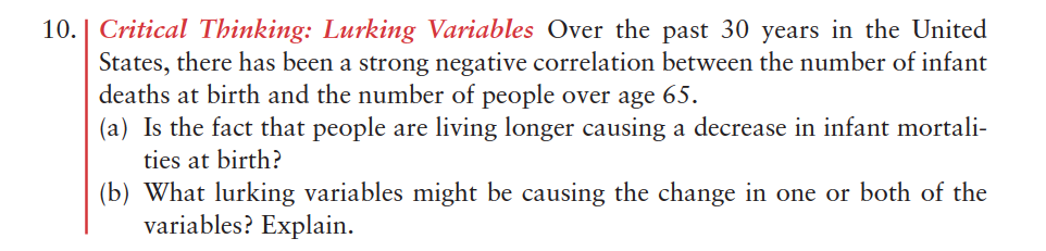 10. | Critical Thinking: Lurking Variables Over the past 30 years in the United
States, there has been a strong negative correlation between the number of infant
deaths at birth and the number of people over age 65.
(a) Is the fact that people are living longer causing a decrease in infant mortali-
ties at birth?
(b) What lurking variables might be causing the change in one or both of the
variables? Explain.
