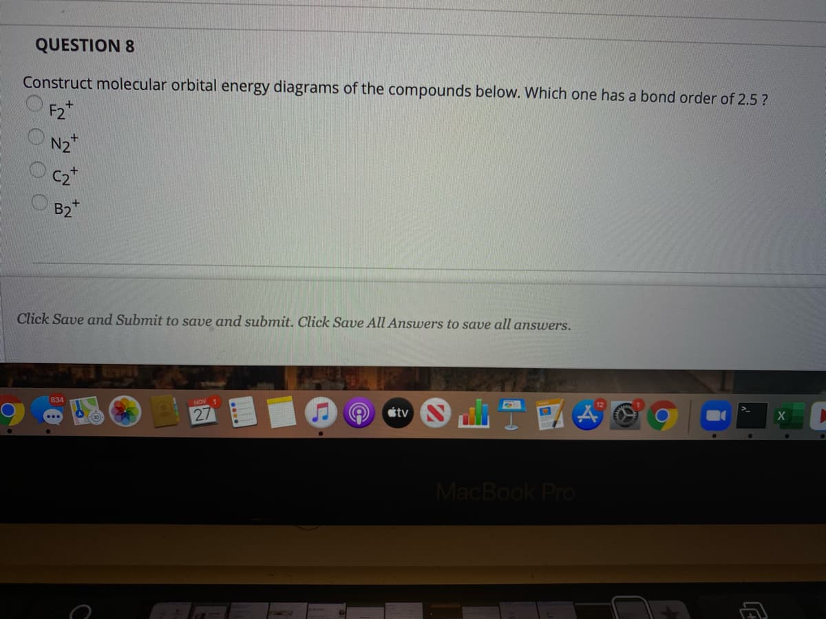 QUESTION 8
Construct molecular orbital energy diagrams of the compounds below. Which one has a bond order of 2.5 ?
F2
N2
B2*
Click Save and Submit to save and submit. Click Save All Answers to save all answers.
étv
NOV 1
834
MacBook Pro
