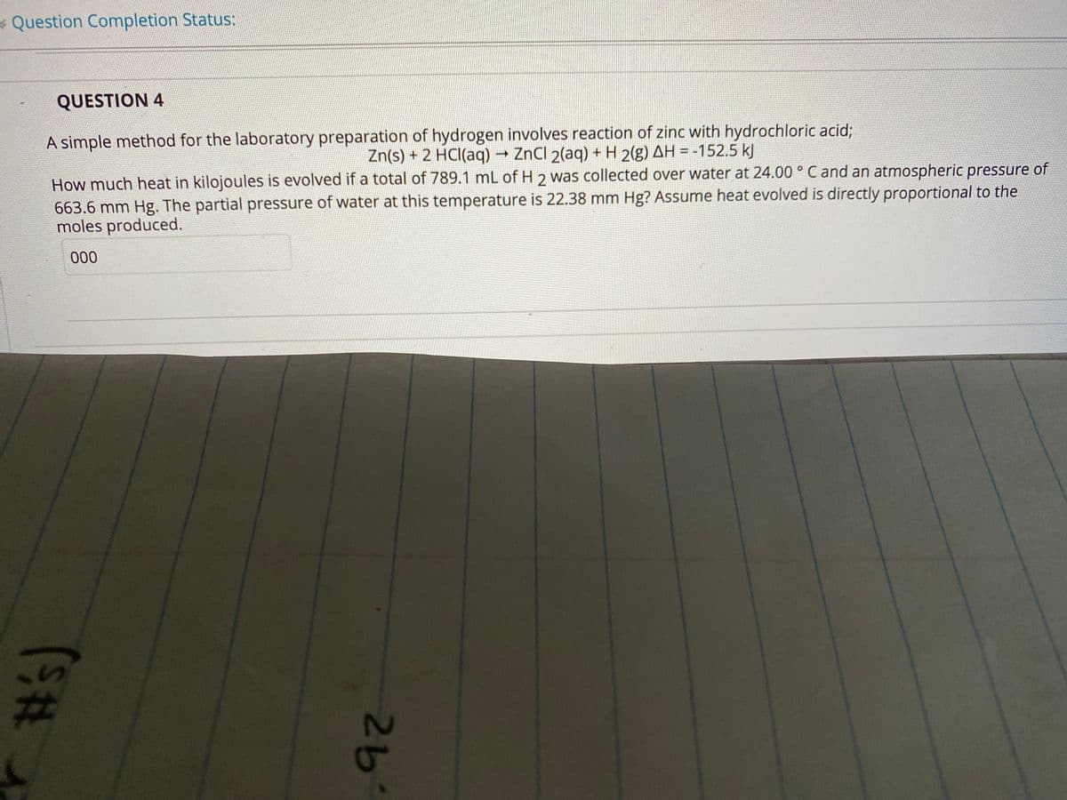 Question Completion Status:
QUESTION 4
A simple method for the laboratory preparation of hydrogen involves reaction of zinc with hydrochloric acid%;
Zn(s) + 2 HCI(aq) → ZnCl 2(aq) + H 2(g) AH = -152.5 kJ
How much heat in kilojoules is evolved if a total of 789.1 mL of H 2 was collected over water at 24.00 ° C and an atmospheric pressure of
663.6 mm Hg. The partial pressure of water at this temperature is 22.38 mm Hg? Assume heat evolved is directly proportional to the
moles produced.
000
%23
26
