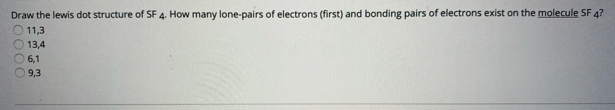 Draw the lewis dot structure of SF 4. How many lone-pairs of electrons (first) and bonding pairs of electrons exist on the molecule SF 4?
O 11,3
13,4
6,1
9,3
