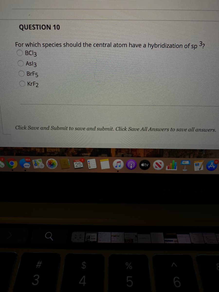 QUESTION 10
For which species should the central atom have a hybridization of sp 3?
BCI3
Asl3
BRF5
KRF2
Click Save and Submit to save and submit. Click Save All Answers to save all answers.
12
25
tv
$
%
3
4
5
6
