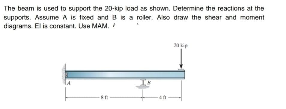 The beam is used to support the 20-kip load as shown. Determine the reactions at the
supports. Assume A is fixed and B is a roller. Also draw the shear and moment
diagrams. El is constant. Use MAM.
20 kip
A
IB
8 ft
4 ft
