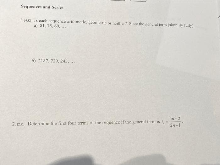 Sequences and Series
1. 14,K) Is each sequence arithmetic, geometric or neither? State the general term (simplify fully).
a) 81, 75, 69, ...
b) 2187, 729, 243, ...
5n +2
2. 12,K] Determine the first four terms of the sequence if the general term is 1, =
2n +1
